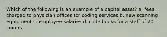 Which of the following is an example of a capital asset? a. fees charged to physician offices for coding services b. new scanning equipment c. employee salaries d. code books for a staff of 20 coders