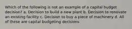 Which of the following is not an example of a capital budget decision? a. Decision to build a new plant b. Decision to renovate an existing facility c. Decision to buy a piece of machinery d. All of these are capital budgeting decisions