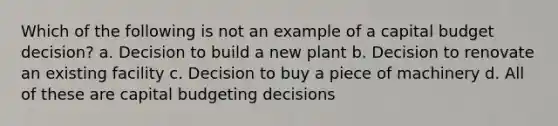 Which of the following is not an example of a capital budget decision? a. Decision to build a new plant b. Decision to renovate an existing facility c. Decision to buy a piece of machinery d. All of these are capital budgeting decisions