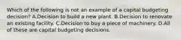 Which of the following is not an example of a capital budgeting decision? A.Decision to build a new plant. B.Decision to renovate an existing facility. C.Decision to buy a piece of machinery. D.All of these are capital budgeting decisions.