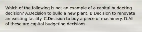 Which of the following is not an example of a capital budgeting decision? A.Decision to build a new plant. B.Decision to renovate an existing facility. C.Decision to buy a piece of machinery. D.All of these are capital budgeting decisions.