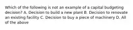 Which of the following is not an example of a capital budgeting decision? A. Decision to build a new plant B. Decision to renovate an existing facility C. Decision to buy a piece of machinery D. All of the above