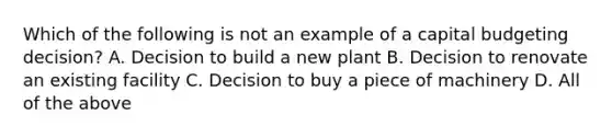 Which of the following is not an example of a capital budgeting decision? A. Decision to build a new plant B. Decision to renovate an existing facility C. Decision to buy a piece of machinery D. All of the above