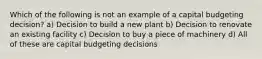 Which of the following is not an example of a capital budgeting decision? a) Decision to build a new plant b) Decision to renovate an existing facility c) Decision to buy a piece of machinery d) All of these are capital budgeting decisions