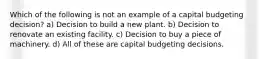 Which of the following is not an example of a capital budgeting decision? a) Decision to build a new plant. b) Decision to renovate an existing facility. c) Decision to buy a piece of machinery. d) All of these are capital budgeting decisions.