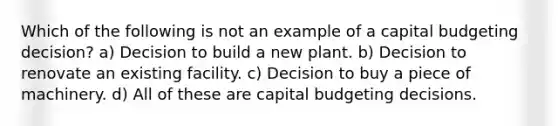 Which of the following is not an example of a capital budgeting decision? a) Decision to build a new plant. b) Decision to renovate an existing facility. c) Decision to buy a piece of machinery. d) All of these are capital budgeting decisions.