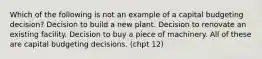 Which of the following is not an example of a capital budgeting decision? Decision to build a new plant. Decision to renovate an existing facility. Decision to buy a piece of machinery. All of these are capital budgeting decisions. (chpt 12)