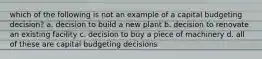 which of the following is not an example of a capital budgeting decision? a. decision to build a new plant b. decision to renovate an existing facility c. decision to buy a piece of machinery d. all of these are capital budgeting decisions