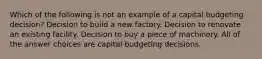 Which of the following is not an example of a capital budgeting decision? Decision to build a new factory. Decision to renovate an existing facility. Decision to buy a piece of machinery. All of the answer choices are capital budgeting decisions.