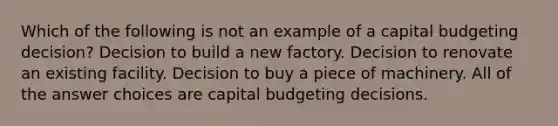 Which of the following is not an example of a capital budgeting decision? Decision to build a new factory. Decision to renovate an existing facility. Decision to buy a piece of machinery. All of the answer choices are capital budgeting decisions.