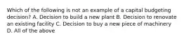 Which of the following is not an example of a capital budgeting decision? A. Decision to build a new plant B. Decision to renovate an existing facility C. Decision to buy a new piece of machinery D. All of the above