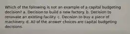 Which of the following is not an example of a capital budgeting decision? a. Decision to build a new factory. b. Decision to renovate an existing facility. c. Decision to buy a piece of machinery. d. All of the answer choices are capital budgeting decisions.