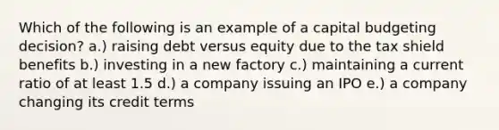 Which of the following is an example of a capital budgeting decision? a.) raising debt versus equity due to the tax shield benefits b.) investing in a new factory c.) maintaining a current ratio of at least 1.5 d.) a company issuing an IPO e.) a company changing its credit terms