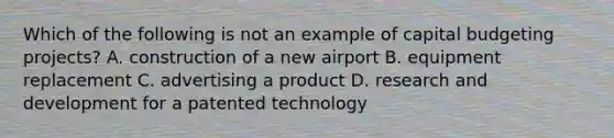 Which of the following is not an example of capital budgeting projects? A. construction of a new airport B. equipment replacement C. advertising a product D. research and development for a patented technology