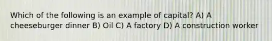 Which of the following is an example of capital? A) A cheeseburger dinner B) Oil C) A factory D) A construction worker