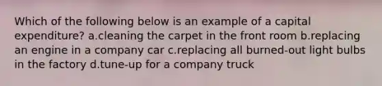 Which of the following below is an example of a capital expenditure? a.cleaning the carpet in the front room b.replacing an engine in a company car c.replacing all burned-out light bulbs in the factory d.tune-up for a company truck