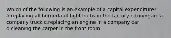 Which of the following is an example of a capital expenditure? a.replacing all burned-out light bulbs in the factory b.tuning-up a company truck c.replacing an engine in a company car d.cleaning the carpet in the front room