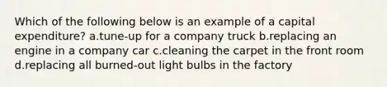 Which of the following below is an example of a capital expenditure? a.tune-up for a company truck b.replacing an engine in a company car c.cleaning the carpet in the front room d.replacing all burned-out light bulbs in the factory