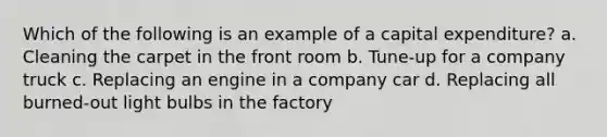 Which of the following is an example of a capital expenditure? a. Cleaning the carpet in the front room b. Tune-up for a company truck c. Replacing an engine in a company car d. Replacing all burned-out light bulbs in the factory