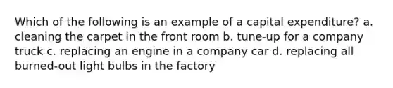 Which of the following is an example of a capital expenditure? a. cleaning the carpet in the front room b. tune-up for a company truck c. replacing an engine in a company car d. replacing all burned-out light bulbs in the factory