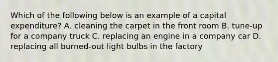 Which of the following below is an example of a capital expenditure? A. cleaning the carpet in the front room B. tune-up for a company truck C. replacing an engine in a company car D. replacing all burned-out light bulbs in the factory