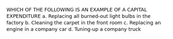 WHICH OF THE FOLLOWING IS AN EXAMPLE OF A CAPITAL EXPENDITURE a. Replacing all burned-out light bulbs in the factory b. Cleaning the carpet in the front room c. Replacing an engine in a company car d. Tuning-up a company truck