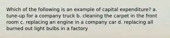 Which of the following is an example of capital expenditure? a. tune-up for a company truck b. cleaning the carpet in the front room c. replacing an engine in a company car d. replacing all burned out light bulbs in a factory