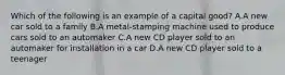 Which of the following is an example of a capital good? A.A new car sold to a family B.A metal-stamping machine used to produce cars sold to an automaker C.A new CD player sold to an automaker for installation in a car D.A new CD player sold to a teenager