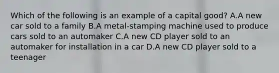 Which of the following is an example of a capital good? A.A new car sold to a family B.A metal-stamping machine used to produce cars sold to an automaker C.A new CD player sold to an automaker for installation in a car D.A new CD player sold to a teenager