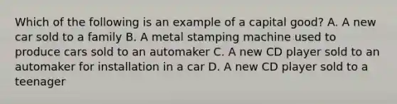 Which of the following is an example of a capital good? A. A new car sold to a family B. A metal stamping machine used to produce cars sold to an automaker C. A new CD player sold to an automaker for installation in a car D. A new CD player sold to a teenager