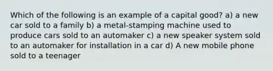 Which of the following is an example of a capital good? a) a new car sold to a family b) a metal-stamping machine used to produce cars sold to an automaker c) a new speaker system sold to an automaker for installation in a car d) A new mobile phone sold to a teenager