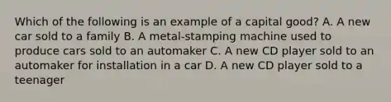 Which of the following is an example of a capital good? A. A new car sold to a family B. A metal-stamping machine used to produce cars sold to an automaker C. A new CD player sold to an automaker for installation in a car D. A new CD player sold to a teenager