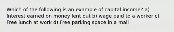 Which of the following is an example of capital income? a) Interest earned on money lent out b) wage paid to a worker c) Free lunch at work d) Free parking space in a mall