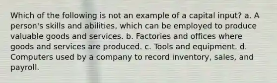 Which of the following is not an example of a capital input? a. A person's skills and abilities, which can be employed to produce valuable goods and services. b. Factories and offices where goods and services are produced. c. Tools and equipment. d. Computers used by a company to record inventory, sales, and payroll.