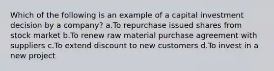 Which of the following is an example of a capital investment decision by a company? a.To repurchase issued shares from stock market b.To renew raw material purchase agreement with suppliers c.To extend discount to new customers d.To invest in a new project