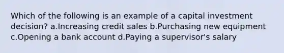 Which of the following is an example of a capital investment decision? a.Increasing credit sales b.Purchasing new equipment c.Opening a bank account d.Paying a supervisor's salary