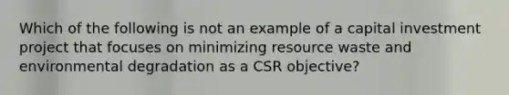 Which of the following is not an example of a capital investment project that focuses on minimizing resource waste and environmental degradation as a CSR objective?