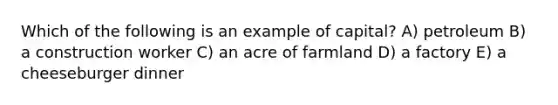 Which of the following is an example of capital? A) petroleum B) a construction worker C) an acre of farmland D) a factory E) a cheeseburger dinner