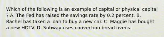 Which of the following is an example of capital or physical capital​? A. The Fed has raised the savings rate by 0.2 percent. B. Rachel has taken a loan to buy a new car. C. Maggie has bought a new HDTV. D. Subway uses convection bread ovens.