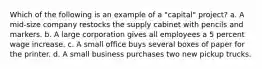 Which of the following is an example of a "capital" project? a. A mid-size company restocks the supply cabinet with pencils and markers. b. A large corporation gives all employees a 5 percent wage increase. c. A small office buys several boxes of paper for the printer. d. A small business purchases two new pickup trucks.