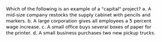 Which of the following is an example of a "capital" project? a. A mid-size company restocks the supply cabinet with pencils and markers. b. A large corporation gives all employees a 5 percent wage increase. c. A small office buys several boxes of paper for the printer. d. A small business purchases two new pickup trucks.