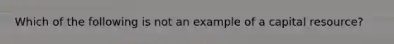 Which of the following is not an example of a capital resource?