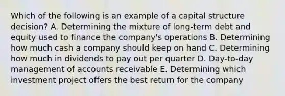 Which of the following is an example of a capital structure decision? A. Determining the mixture of long-term debt and equity used to finance the company's operations B. Determining how much cash a company should keep on hand C. Determining how much in dividends to pay out per quarter D. Day-to-day management of accounts receivable E. Determining which investment project offers the best return for the company