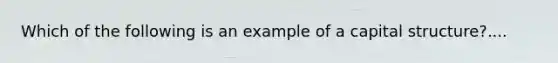 Which of the following is an example of a capital structure?....