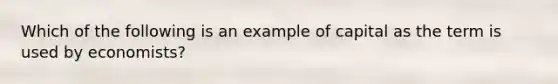 Which of the following is an example of capital as the term is used by economists?