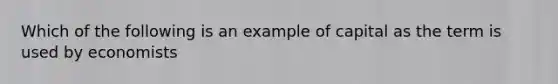 Which of the following is an example of capital as the term is used by economists