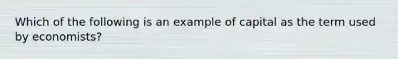 Which of the following is an example of capital as the term used by economists?