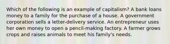 Which of the following is an example of capitalism? A bank loans money to a family for the purchase of a house. A government corporation sells a letter-delivery service. An entrepreneur uses her own money to open a pencil-making factory. A farmer grows crops and raises animals to meet his family's needs.