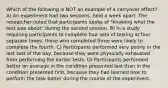 Which of the following is NOT an example of a carryover effect? A) An experiment had two sessions, held a week apart. The researcher noted that participants spoke of "knowing what the test was about" during the second session. B) In a study requiring participants to complete four sets of testing at four separate times, those who completed three were likely to complete the fourth. C) Participants performed very poorly in the last test of the day, because they were physically exhausted from performing the earlier tests. D) Participants performed better on average in the condition presented last than in the condition presented first, because they had learned how to perform the task better during the course of the experiment.