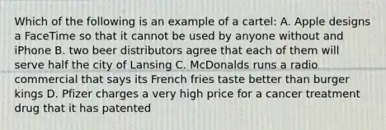 Which of the following is an example of a cartel: A. Apple designs a FaceTime so that it cannot be used by anyone without and iPhone B. two beer distributors agree that each of them will serve half the city of Lansing C. McDonalds runs a radio commercial that says its French fries taste better than burger kings D. Pfizer charges a very high price for a cancer treatment drug that it has patented